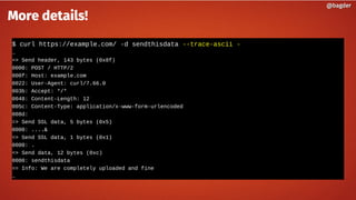 $ curl https://example.com/ -d sendthisdata --trace-ascii -
…
=> Send header, 143 bytes (0x8f)
0000: POST / HTTP/2
000f: Host: example.com
0022: User-Agent: curl/7.66.0
003b: Accept: */*
0048: Content-Length: 12
005c: Content-Type: application/x-www-form-urlencoded
008d:
=> Send SSL data, 5 bytes (0x5)
0000: ....&
=> Send SSL data, 1 bytes (0x1)
0000: .
=> Send data, 12 bytes (0xc)
0000: sendthisdata
== Info: We are completely uploaded and fine
…
@bagder@bagder
More details!
 