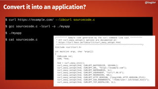$ curl https://example.com/ --libcurl sourcecode.c
$ gcc sourcecode.c -lcurl -o ./myapp
$ ./myapp
$ cat sourcecode.c
@bagder@bagder
Convert it into an application?
/********* Sample code generated by the curl command line tool **********
* All curl_easy_setopt() options are documented at:
* https://curl.haxx.se/libcurl/c/curl_easy_setopt.html
************************************************************************/
#include <curl/curl.h>
int main(int argc, char *argv[])
{
CURLcode ret;
CURL *hnd;
hnd = curl_easy_init();
curl_easy_setopt(hnd, CURLOPT_BUFFERSIZE, 102400L);
curl_easy_setopt(hnd, CURLOPT_URL, "https://example.com");
curl_easy_setopt(hnd, CURLOPT_NOPROGRESS, 1L);
curl_easy_setopt(hnd, CURLOPT_USERAGENT, "curl/7.66.0");
curl_easy_setopt(hnd, CURLOPT_MAXREDIRS, 50L);
curl_easy_setopt(hnd, CURLOPT_HTTP_VERSION, (long)CURL_HTTP_VERSION_2TLS);
curl_easy_setopt(hnd, CURLOPT_SSH_KNOWNHOSTS, "/home/user/.ssh/known_hosts");
curl_easy_setopt(hnd, CURLOPT_TCP_KEEPALIVE, 1L);
...
 