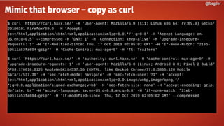 $ curl 'https://curl.haxx.se/' -H 'User-Agent: Mozilla/5.0 (X11; Linux x86_64; rv:69.0) Gecko/
20100101 Firefox/69.0' -H 'Accept:
text/html,application/xhtml+xml,application/xml;q=0.9,*/*;q=0.8' -H 'Accept-Language: en-
US,en;q=0.5' --compressed -H 'DNT: 1' -H 'Connection: keep-alive' -H 'Upgrade-Insecure-
Requests: 1' -H 'If-Modified-Since: Thu, 17 Oct 2019 02:05:02 GMT' -H 'If-None-Match: "21eb-
59511a53fa694-gzip"' -H 'Cache-Control: max-age=0' -H 'TE: Trailers'
$ curl 'https://curl.haxx.se/' -H 'authority: curl.haxx.se' -H 'cache-control: max-age=0' -H
'upgrade-insecure-requests: 1' -H 'user-agent: Mozilla/5.0 (Linux; Android 8.0; Pixel 2 Build/
OPD3.170816.012) AppleWebKit/537.36 (KHTML, like Gecko) Chrome/77.0.3865.120 Mobile
Safari/537.36' -H 'sec-fetch-mode: navigate' -H 'sec-fetch-user: ?1' -H 'accept:
text/html,application/xhtml+xml,application/xml;q=0.9,image/webp,image/apng,*/
*;q=0.8,application/signed-exchange;v=b3' -H 'sec-fetch-site: none' -H 'accept-encoding: gzip,
deflate, br' -H 'accept-language: sv,en-US;q=0.9,en;q=0.8' -H 'if-none-match: "21eb-
59511a53fa694-gzip"' -H 'if-modified-since: Thu, 17 Oct 2019 02:05:02 GMT' --compressed
@bagder@bagder
Mimic that browser – copy as curl
 