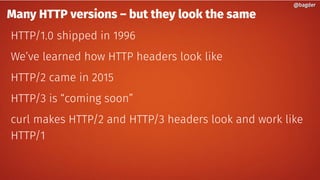 Many HTTP versions – but they look the same
HTTP/1.0 shipped in 1996
We’ve learned how HTTP headers look like
HTTP/2 came in 2015
HTTP/3 is “coming soon”
curl makes HTTP/2 and HTTP/3 headers look and work like
HTTP/1
@bagder@bagder
 