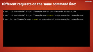 $ curl -d user=daniel https://example.com https://another.example.com
$ curl -d user=daniel https://example.com –-next https://another.example.com
$ curl https://example.com –-next -d user=daniel https://another.example.com
@bagder@bagder
Different requests on the same command line!
 