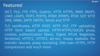 Features!
DICT, FILE, FTP, FTPS, Gopher, HTTP, HTTPS, IMAP, IMAPS,
LDAP, LDAPS, POP3, POP3S, RTMP, RTMPS, RTSP, SCP, SFTP,
SMB, SMBS, SMTP, SMTPS, Telnet and TFTP
TLS certificates, HTTP POST, HTTP PUT, FTP uploading,
HTTP form based upload, HTTP/HTTPS/SOCKS proxy,
cookies, authentication (Basic, Digest, NTLM, Negotiate,
Kerberos), HTTP/2, HTTP/3, alt-svc:, happy eyeballs, file
transfer resume, proxy tunneling, DNS-over-HTTPS, HTTP
compression and much more
@bagder@bagder
 