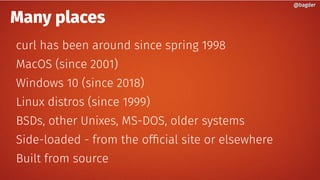 Many places
curl has been around since spring 1998
MacOS (since 2001)
Windows 10 (since 2018)
Linux distros (since 1999)
BSDs, other Unixes, MS-DOS, older systems
Side-loaded - from the official site or elsewhere
Built from source
@bagder@bagder
 