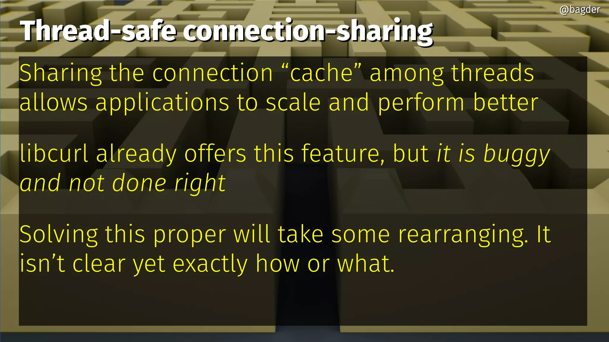 Thread-safe connection-sharingThread-safe connection-sharing
Sharing the connection “cache” among threads
allows applications to scale and perform better
libcurl already offers this feature, but it is buggy
and not done right
Solving this proper will take some rearranging. It
isn’t clear yet exactly how or what.
@bagder@bagder
 