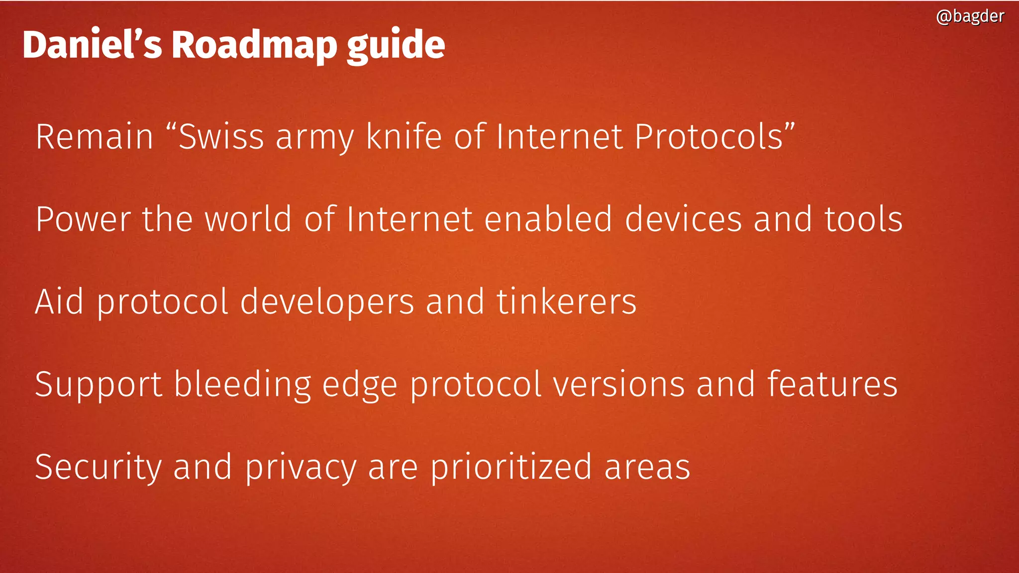 Daniel’s Roadmap guide
Remain “Swiss army knife of Internet Protocols”
Power the world of Internet enabled devices and tools
Aid protocol developers and tinkerers
Support bleeding edge protocol versions and features
Security and privacy are prioritized areas
@bagder@bagder
 