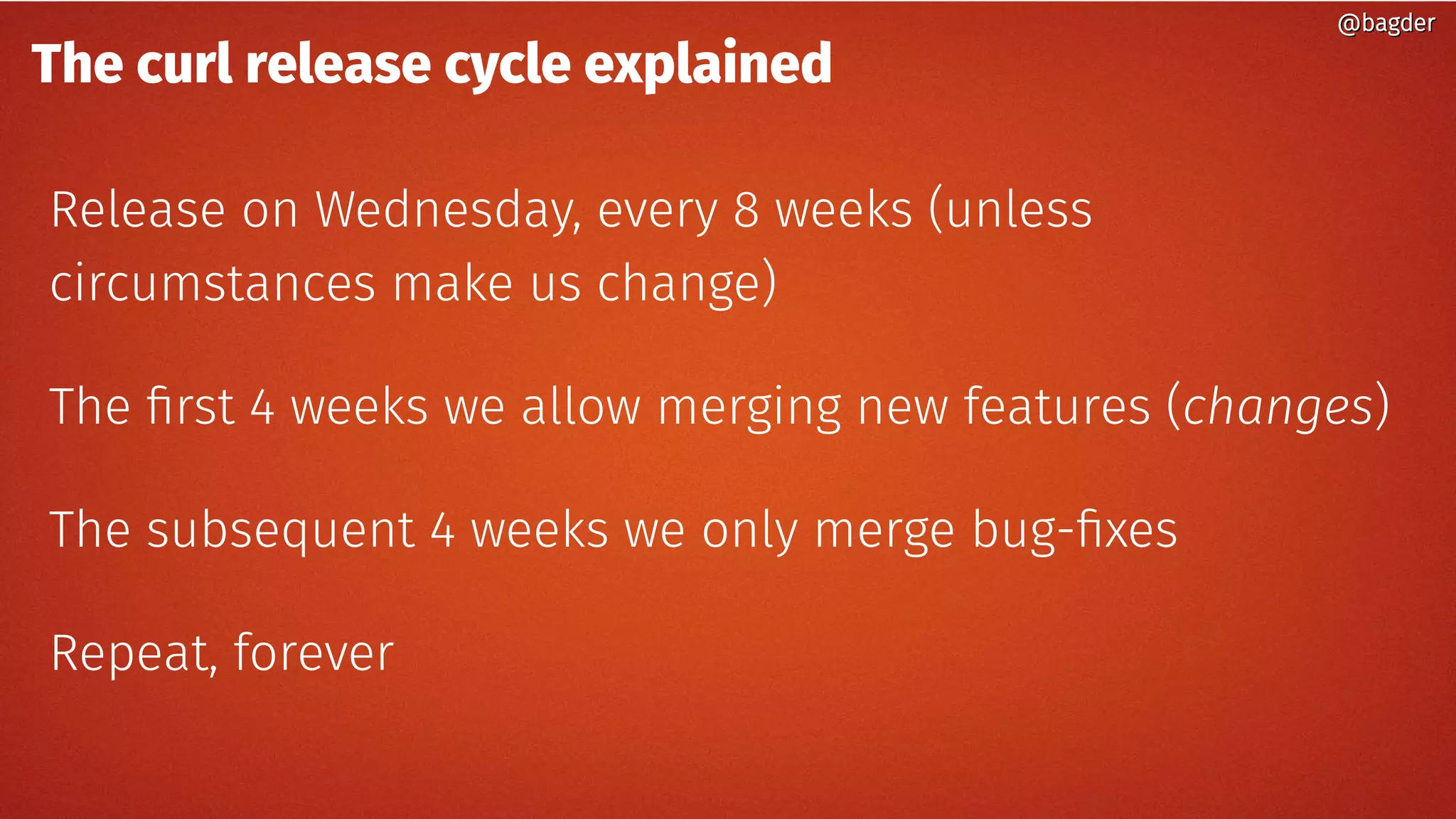 The curl release cycle explained
Release on Wednesday, every 8 weeks (unless
circumstances make us change)
The first 4 weeks we allow merging new features (changes)
The subsequent 4 weeks we only merge bug-fixes
Repeat, forever
@bagder@bagder
 