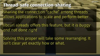Thread-safe connection-sharingThread-safe connection-sharing
Sharing the connection “cache” among threads
allows applications to scale and perform better
libcurl already offers this feature, but it is buggy
and not done right
Solving this proper will take some rearranging. It
isn’t clear yet exactly how or what.
@bagder@bagder
 