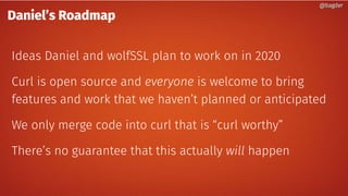 Daniel’s Roadmap
Ideas Daniel and wolfSSL plan to work on in 2020
Curl is open source and everyone is welcome to bring
features and work that we haven’t planned or anticipated
We only merge code into curl that is “curl worthy”
There’s no guarantee that this actually will happen
@bagder@bagder
 