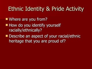 Ethnic Identity & Pride Activity Where are you from? How do you identify yourself racially/ethnically? Describe an aspect of your racial/ethnic heritage that you are proud of? 