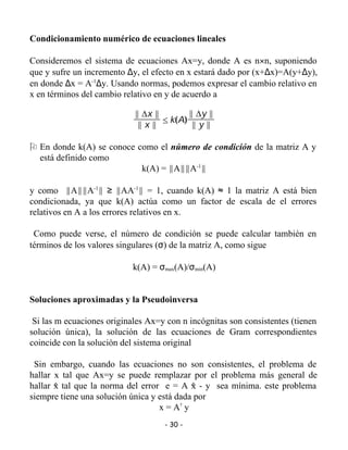 Condicionamiento numérico de ecuaciones lineales

Consideremos el sistema de ecuaciones Ax=y, donde A es n×n, suponiendo
que y sufre un incremento ∆y, el efecto en x estará dado por (x+∆x)=A(y+∆y),
en donde ∆x = A-1∆y. Usando normas, podemos expresar el cambio relativo en
x en términos del cambio relativo en y de acuerdo a

                            y Dx y        y Dy y
                                   [ k(A)
                             yxy           yyy

O En donde k(A) se conoce como el número de condición de la matriz A y
  está definido como
                           k(A) = yAyyA-1y

y como yAyyA-1y ≥ yAA-1y = 1, cuando k(A) ≈ 1 la matriz A está bien
condicionada, ya que k(A) actúa como un factor de escala de el errores
relativos en A a los errores relativos en x.

 Como puede verse, el número de condición se puede calcular también en
términos de los valores singulares (σ) de la matriz A, como sigue

                            k(A) = σmax(A)/σmin(A)


Soluciones aproximadas y la Pseudoinversa

 Si las m ecuaciones originales Ax=y con n incógnitas son consistentes (tienen
solución única), la solución de las ecuaciones de Gram correspondientes
coincide con la solución del sistema original

 Sin embargo, cuando las ecuaciones no son consistentes, el problema de
hallar x tal que Ax=y se puede remplazar por el problema más general de
hallar x tal que la norma del error e = A x - y sea mínima. este problema
       ^                                    ^
siempre tiene una solución única y está dada por
                                   x = A@ y
                                    - 30 -
 