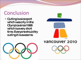 Conclusion Curling is a ice sport which was only in the Olympics since 1998 which is a very short time. Everyone should try curling it is awesome.  