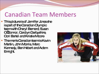 Canadian Team Members  This picture is of Jennifer Jones she is part of the Canadian Olympic team with Cheryl Bernard, Susan O’Connor, Carolyn Darbyshire, Cori Bartel and Kristie Moore The men's Canadian team is Kevin Martin, John Morris, Marc Kennedy, Ben Hebert and Adam Enright.  
