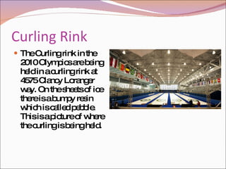 Curling Rink The Curling rink in the 2010 Olympics are being held in a curling rink at 4575 Clancy Loranger way. On the sheets of ice there is a bumpy resin which is called pebble. This is a picture of where the curling is being held. 