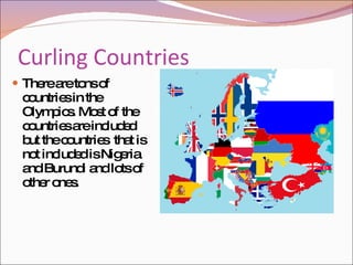 Curling Countries  There are tons of countries in the Olympics. Most of the countries are included but the countries  that is not included is Nigeria and Burundi and lots of other ones.  