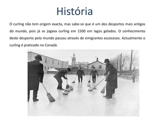 História O curling não tem origem exacta, mas sabe-se que é um dos desportos mais antigos do mundo, pois já se jogava curling em 1500 em lagos gelados. O conhecimento deste desporto pelo mundo passou através de emigrantes escoceses. Actualmente o curling é praticado no Canadá.