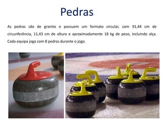 Pedras As pedras são de granito e possuem um formato circular, com 91,44 cm de circunferência, 11,43 cm de altura e aproximadamente 18 kg de peso, incluindo alça. Cada equipa joga com 8 pedras durante o jogo.    