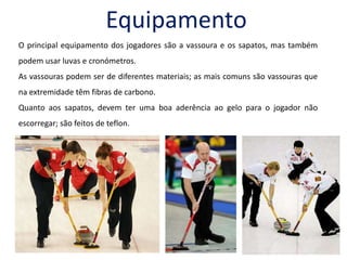 EquipamentoO principal equipamento dos jogadores são a vassoura e os sapatos, mas também podem usar luvas e cronómetros. As vassouras podem ser de diferentes materiais; as mais comuns são vassouras que na extremidade têm fibras de carbono.Quanto aos sapatos, devem ter uma boa aderência ao gelo para o jogador não escorregar; são feitos de teflon.  