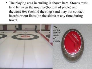• The playing area in curling is shown here. Stones must 
  land between the hog line(bottom of photo) and 
  the back line (behind the rings) and may not contact 
  boards or out lines (on the sides) at any time during 
  travel. 
                                The
                                curling
                                stone is
                                made
                                of
                                granite
 