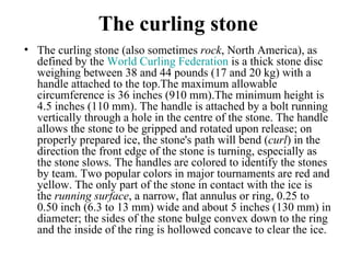 The curling stone
• The curling stone (also sometimes rock, North America), as 
  defined by the World Curling Federation is a thick stone disc 
  weighing between 38 and 44 pounds (17 and 20 kg) with a 
  handle attached to the top.The maximum allowable 
  circumference is 36 inches (910 mm).The minimum height is 
  4.5 inches (110 mm). The handle is attached by a bolt running 
  vertically through a hole in the centre of the stone. The handle 
  allows the stone to be gripped and rotated upon release; on 
  properly prepared ice, the stone's path will bend (curl) in the 
  direction the front edge of the stone is turning, especially as 
  the stone slows. The handles are colored to identify the stones 
  by team. Two popular colors in major tournaments are red and 
  yellow. The only part of the stone in contact with the ice is 
  the running surface, a narrow, flat annulus or ring, 0.25 to 
  0.50 inch (6.3 to 13 mm) wide and about 5 inches (130 mm) in 
  diameter; the sides of the stone bulge convex down to the ring 
  and the inside of the ring is hollowed concave to clear the ice. 
 