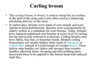 Curling broom
• The curling broom, or brush, is used to sweep the ice surface 
  in the path of the stone,and is also often used as a balancing 
  aid during delivery of the stone.
• In earlier days, brooms were made of corn strands and were 
  similar to household brooms. Brushes were used primarily by 
  elderly curlers as a substitute for corn brooms. Today, brushes 
  have replaced traditional corn brooms at every level of curling, 
  but are universally referred to as brooms. Curling brushes may 
  have fabric, hog hair, or horsehair heads. Modern curling 
  broomsticks are usually hollow tubes made of fiberglass or 
  carbon fiber instead of a solid length of wooden dowel. These 
  hollow tube handles are lighter and stronger than wooden 
  handles, allowing faster sweeping and also enabling more 
  downward force to be applied to the broom head with reduced 
  shaft flex.
 