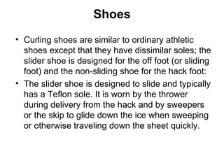 Shoes
• Curling shoes are similar to ordinary athletic
  shoes except that they have dissimilar soles; the
  slider shoe is designed for the off foot (or sliding
  foot) and the non-sliding shoe for the hack foot:
• The slider shoe is designed to slide and typically
  has a Teflon sole. It is worn by the thrower
  during delivery from the hack and by sweepers
  or the skip to glide down the ice when sweeping
  or otherwise traveling down the sheet quickly.
 