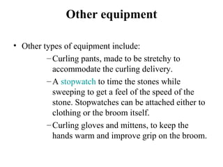 Other equipment

• Other types of equipment include:
         – Curling pants, made to be stretchy to 
           accommodate the curling delivery.
         – A stopwatch to time the stones while 
           sweeping to get a feel of the speed of the 
           stone. Stopwatches can be attached either to 
           clothing or the broom itself.
         – Curling gloves and mittens, to keep the 
           hands warm and improve grip on the broom.
 
