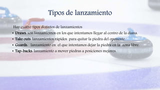 Tipos de lanzamiento
Hay cuatro tipos distintos de lanzamientos
• Draws: son lanzamientos en los que intentamos llegar al centro de la diana.
• Take outs: lanzamientos rápidos para quitar la piedra del oponente.
• Guards: lanzamiento en el que intentamos dejar la piedra en la zona libre.
• Tap-backs: lanzamiento a mover piedras a posiciones mejores.
 