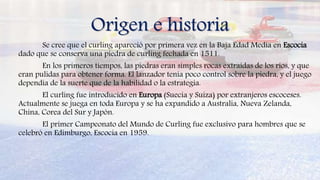 Origen e historia
Se cree que el curling apareció por primera vez en la Baja Edad Media en Escocia
dado que se conserva una piedra de curling fechada en 1511.
En los primeros tiempos, las piedras eran simples rocas extraídas de los ríos, y que
eran pulidas para obtener forma. El lanzador tenía poco control sobre la piedra, y el juego
dependía de la suerte que de la habilidad o la estrategia.
El curling fue introducido en Europa (Suecia y Suiza) por extranjeros escoceses.
Actualmente se juega en toda Europa y se ha expandido a Australia, Nueva Zelanda,
China, Corea del Sur y Japón.
El primer Campeonato del Mundo de Curling fue exclusivo para hombres que se
celebró en Edimburgo, Escocia en 1959.
 