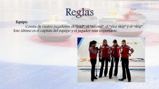 Reglas
Equipo:
Consta de cuatro jugadores: el “lead”, el “second”, el “vice skip” y el “skip”.
Este último es el capitán del equipo y el jugador más importante.
 