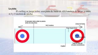 La pista:
El curling se juega sobre una pista de hielo de 45,5 metros de largo, y entre
4,5 y 5 metros de ancho.
 
