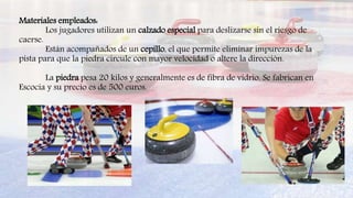 Materiales empleados:
Los jugadores utilizan un calzado especial para deslizarse sin el riesgo de
caerse.
Están acompañados de un cepillo, el que permite eliminar impurezas de la
pista para que la piedra circule con mayor velocidad o altere la dirección.
La piedra pesa 20 kilos y generalmente es de fibra de vidrio. Se fabrican en
Escocia y su precio es de 500 euros.
 