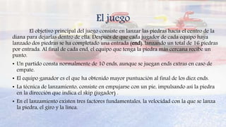 El juego
El objetivo principal del juego consiste en lanzar las piedras hacia el centro de la
diana para dejarlas dentro de ella. Después de que cada jugador de cada equipo haya
lanzado dos piedras se ha completado una entrada (end), lanzando un total de 16 piedras
por entrada. Al final de cada end, el equipo que tenga la piedra más cercana recibe un
punto.
• Un partido consta normalmente de 10 ends, aunque se juegan ends extras en caso de
empate.
• El equipo ganador es el que ha obtenido mayor puntuación al final de los diez ends.
• La técnica de lanzamiento, consiste en empujarse con un pie, impulsando así la piedra
en la dirección que indica el skip (jugador) .
• En el lanzamiento existen tres factores fundamentales, la velocidad con la que se lanza
la piedra, el giro y la línea.
 