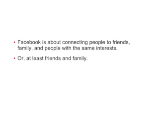 Facebook is about connecting people to friends, family, and people with the same interests. Or, at least friends and family.  