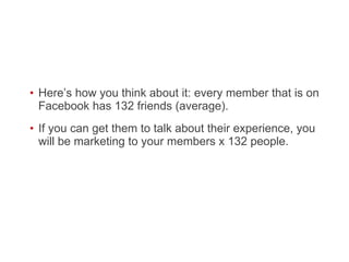 Here’s how you think about it: every member that is on Facebook has 132 friends (average).  If you can get them to talk about their experience, you will be marketing to your members x 132 people.  