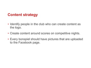 Identify people in the club who can create content as the logo.  Create content around scores on competitive nights. Every bonspiel should have pictures that are uploaded to the Facebook page.  Content strategy 