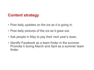 Post daily updates on the ice as it is going in.  Post daily pictures of the ice as it goes out.  Ask people in May to pay their next year’s dues.  Identify Facebook as a team finder in the summer. Promote it during March and April as a summer team finder.  Content strategy 