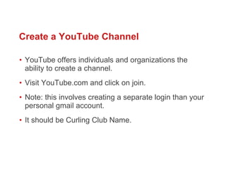 YouTube offers individuals and organizations the ability to create a channel.  Visit YouTube.com and click on join.  Note: this involves creating a separate login than your personal gmail account.  It should be Curling Club Name.  Create a YouTube Channel 
