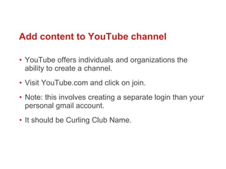 YouTube offers individuals and organizations the ability to create a channel.  Visit YouTube.com and click on join.  Note: this involves creating a separate login than your personal gmail account.  It should be Curling Club Name.  Add content to YouTube channel 