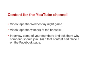 Video tape the Wednesday night game. Video tape the winners at the bonspiel.  Interview some of your members and ask them why someone should join. Take that content and place it on the Facebook page.  Content for the YouTube channel 