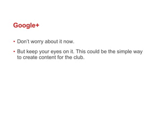 Google+ Don’ t worry about it now.  But keep your eyes on it. This could be the simple way to create content for the club.  