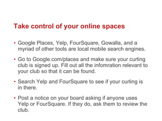 Google Places, Yelp, FourSquare, Gowalla, and a myriad of other tools are local mobile search engines. Go to Google.com/places and make sure your curling club is signed up. Fill out all the infomration relevant to your club so that it can be found.  Search Yelp and FourSquare to see if your curling is in there.  Post a notice on your board asking if anyone uses Yelp or FourSquare. If they do, ask them to review the club.  Take control of your online spaces 