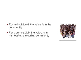 For an individual, the value is in the community For a curling club, the value is in harnessing the curling community  
