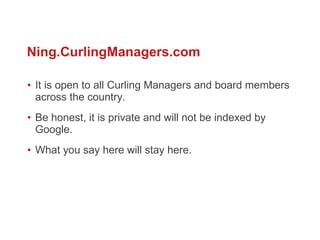 It is open to all Curling Managers and board members across the country.  Be honest, it is private and will not be indexed by Google.  What you say here will stay here.  Ning.CurlingManagers.com 