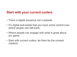 That ’s a digital presence not a website.  It ’s digital real-estate that you have some control over, where people can talk back.  Where people can engage with what is great about our game.  Start with current curlers, let them be the content creators.  Start with your current curlers 