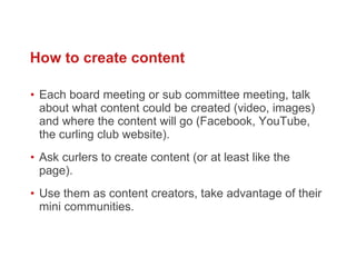 Each board meeting or sub committee meeting, talk about what content could be created (video, images) and where the content will go (Facebook, YouTube, the curling club website).  Ask curlers to create content (or at least like the page). Use them as content creators, take advantage of their mini communities.  How to create content 