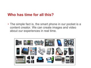 Who has time for all this?  The simple fact is, the smart phone in our pocket is a content creator. We can create images and video about our experiences in real time.  