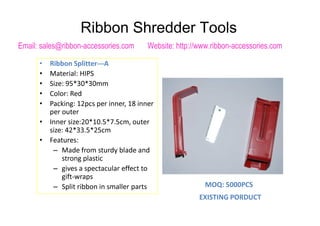 • Ribbon Splitter---A
• Material: HIPS
• Size: 95*30*30mm
• Color: Red
• Packing: 12pcs per inner, 18 inner
per outerper outer
• Inner size:20*10.5*7.5cm, outer
size: 42*33.5*25cm
• Features:
– Made from sturdy blade and
strong plastic
– gives a spectacular effect to
gift-wraps
– Split ribbon in smaller parts MOQ: 5000PCS
EXISTING PORDUCT
Ribbon Shredder Tools
Email: sales@ribbon-accessories.com Website: http://www.ribbon-accessories.com
 