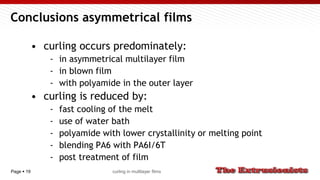 Page  19
Conclusions asymmetrical films
• curling occurs predominately:
- in asymmetrical multilayer film
- in blown film
- with polyamide in the outer layer
• curling is reduced by:
- fast cooling of the melt
- use of water bath
- polyamide with lower crystallinity or melting point
- blending PA6 with PA6I/6T
- post treatment of film
curling in multilayer films
 