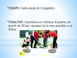 *EQUIPS: Cada equip té 4 jugadors.
*FINALITAT: Consisteix en relliscar 8 pedres de
granit de 20 kg i apropar-la lo mes pos...