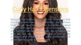 Curly Hair Extensions
Naturally the quality of the curly hair extensions that
you buy is determined by the provider you purchase
from. If you have the ability to buy from a trusted
supplier with years of experience that professionals in
one hundred percent human hair, then chances are
that you will not experience some or any of the
problems and problems that some individuals find
when they buy curly hair extensions.
 